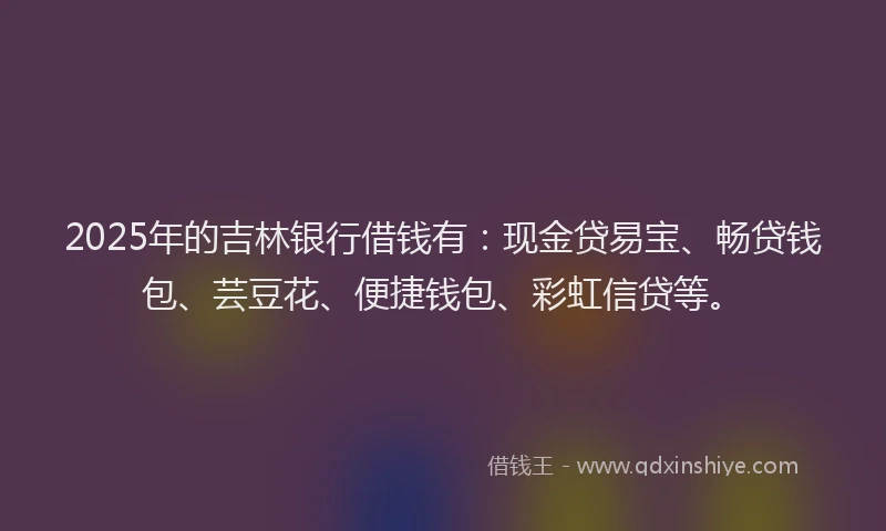 2025年的吉林银行借钱有：现金贷易宝、畅贷钱包、芸豆花、便捷钱包、彩虹信贷等。