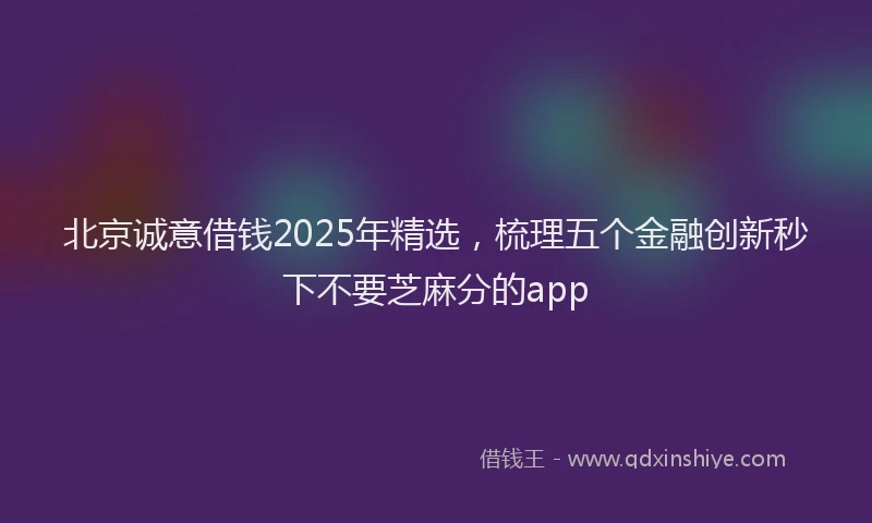北京诚意借钱2025年精选，梳理五个金融创新秒下不要芝麻分的app