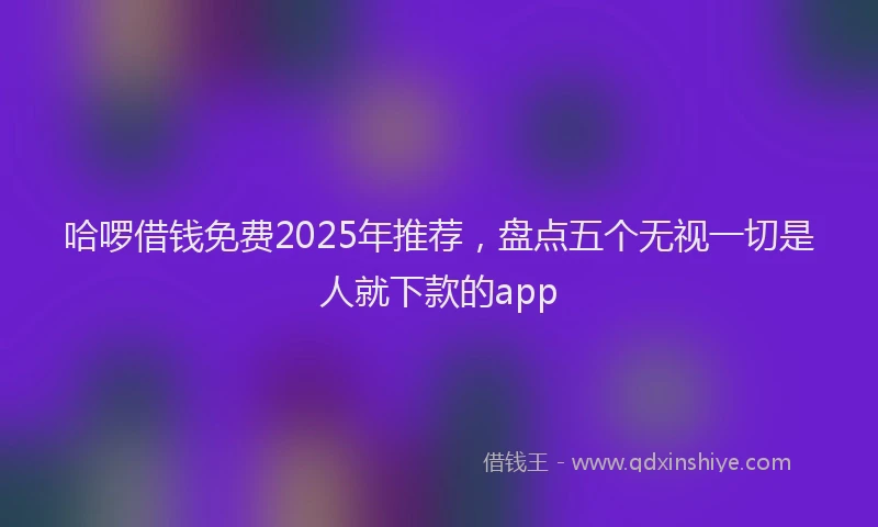 哈啰借钱免费2025年推荐，盘点五个无视一切是人就下款的app