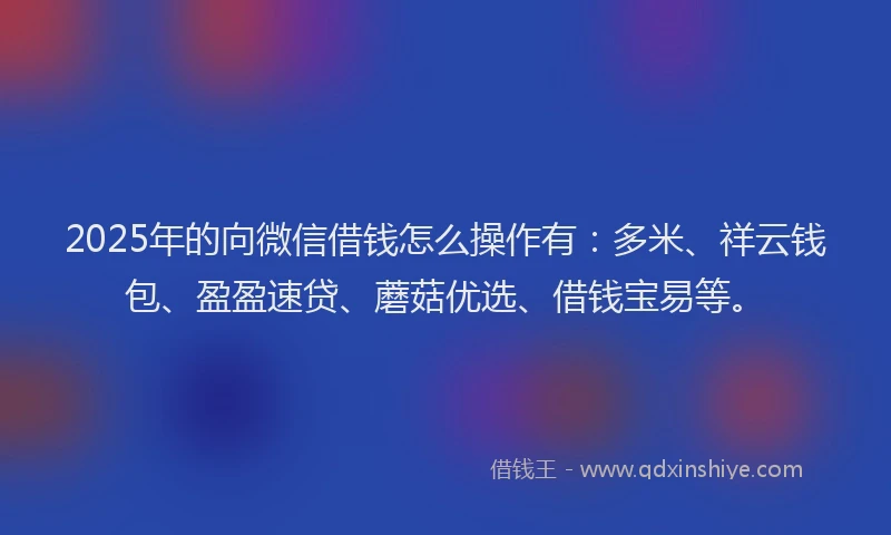 2025年的向微信借钱怎么操作有：多米、祥云钱包、盈盈速贷、蘑菇优选、借钱宝易等。