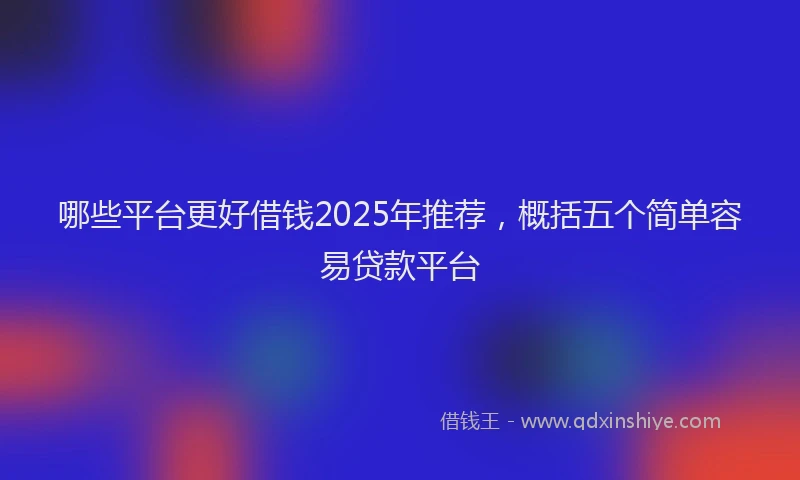 哪些平台更好借钱2025年推荐，概括五个简单容易贷款平台