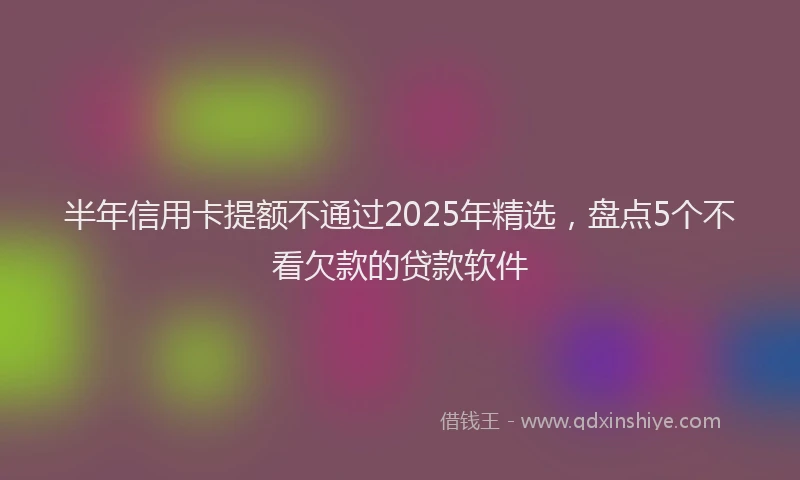 半年信用卡提额不通过2025年精选，盘点5个不看欠款的贷款软件
