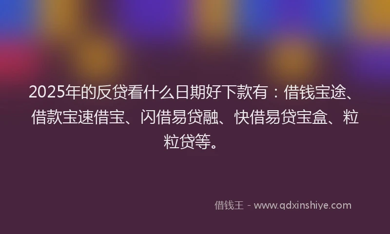 2025年的反贷看什么日期好下款有：借钱宝途、借款宝速借宝、闪借易贷融、快借易贷宝盒、粒粒贷等。