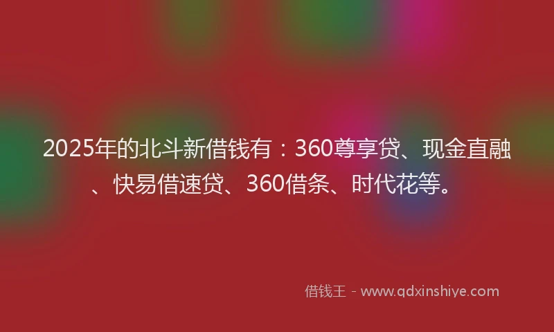 2025年的北斗新借钱有：360尊享贷、现金直融、快易借速贷、360借条、时代花等。