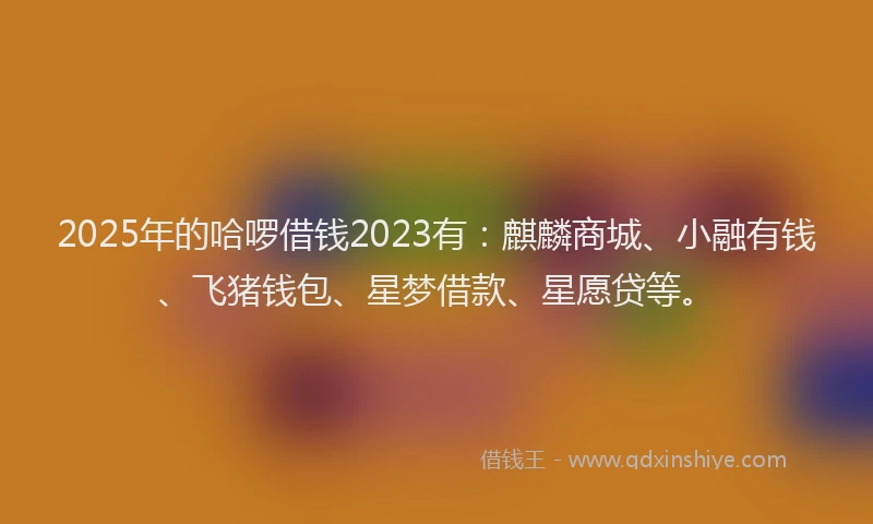 2025年的哈啰借钱2023有：麒麟商城、小融有钱、飞猪钱包、星梦借款、星愿贷等。