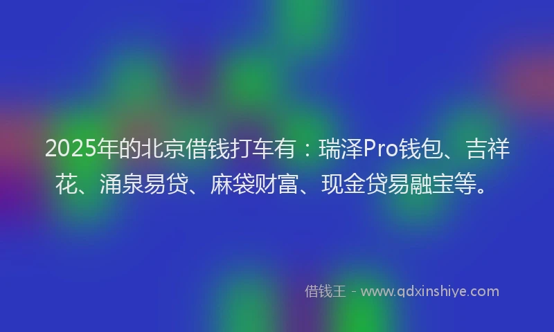 2025年的北京借钱打车有：瑞泽Pro钱包、吉祥花、涌泉易贷、麻袋财富、现金贷易融宝等。