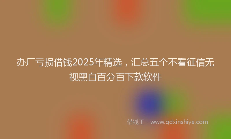办厂亏损借钱2025年精选，汇总五个不看征信无视黑白百分百下款软件