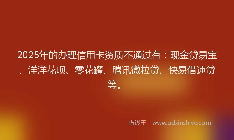 2025年的办理信用卡资质不通过有：现金贷易宝、洋洋花呗、零花罐、腾讯微粒贷、快易借速贷等。