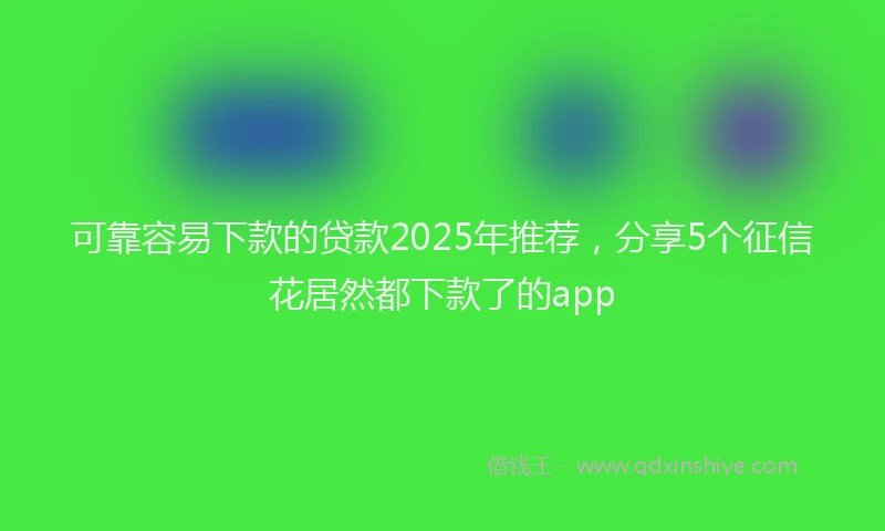 可靠容易下款的贷款2025年推荐，分享5个征信花居然都下款了的app