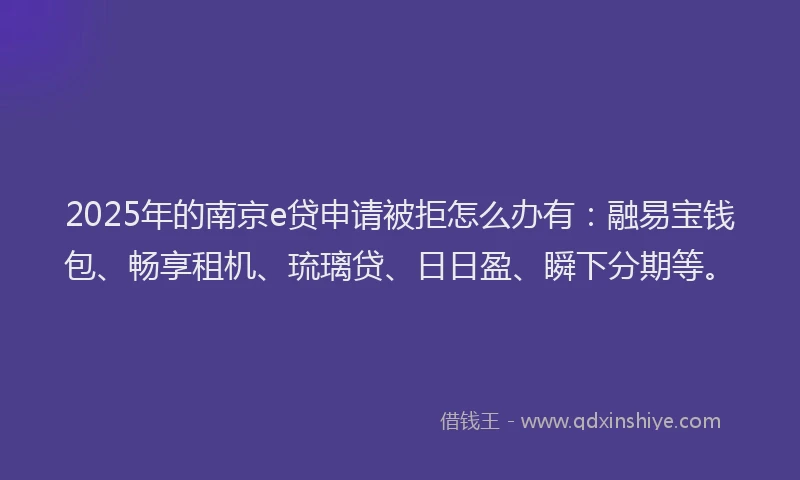 2025年的南京e贷申请被拒怎么办有：融易宝钱包、畅享租机、琉璃贷、日日盈、瞬下分期等。