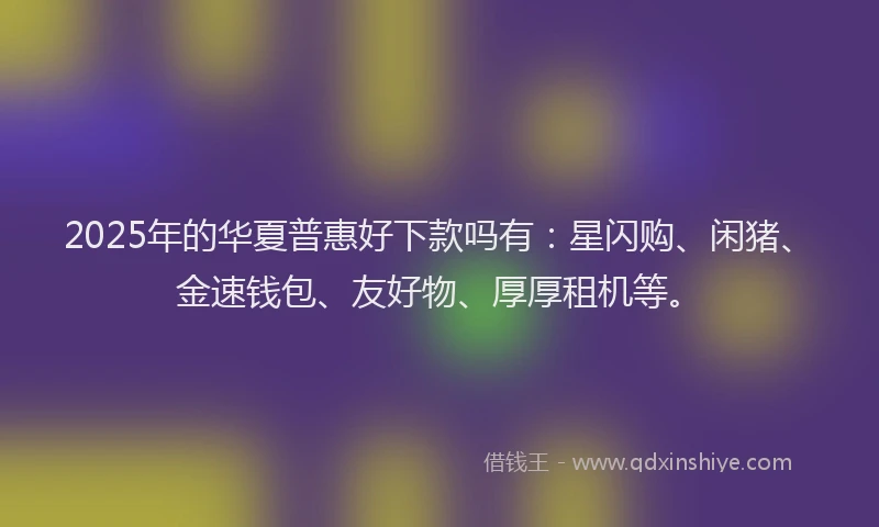 2025年的华夏普惠好下款吗有：星闪购、闲猪、金速钱包、友好物、厚厚租机等。