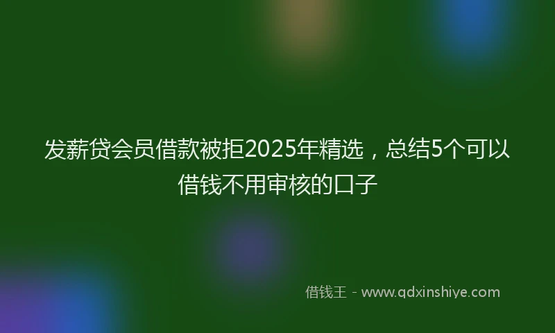 发薪贷会员借款被拒2025年精选，总结5个可以借钱不用审核的口子