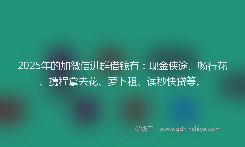 2025年的加微信进群借钱有：现金侠途、畅行花、携程拿去花、萝卜租、读秒快贷等。