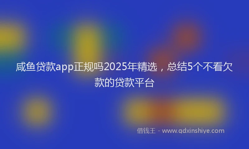 咸鱼贷款app正规吗2025年精选，总结5个不看欠款的贷款平台