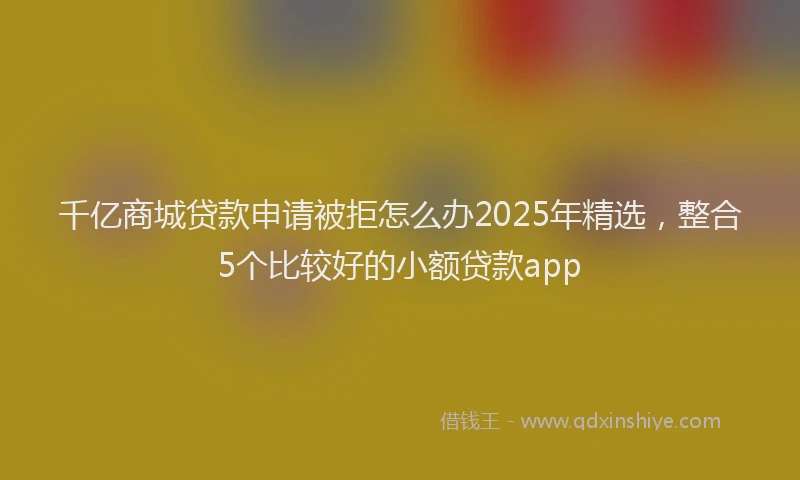 千亿商城贷款申请被拒怎么办2025年精选，整合5个比较好的小额贷款app
