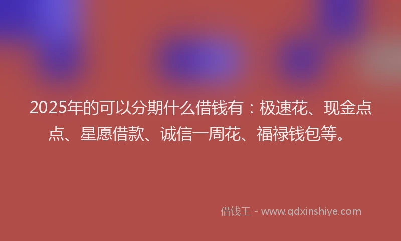 2025年的可以分期什么借钱有：极速花、现金点点、星愿借款、诚信一周花、福禄钱包等。