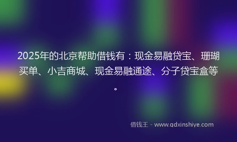 2025年的北京帮助借钱有：现金易融贷宝、珊瑚买单、小吉商城、现金易融通途、分子贷宝盒等。