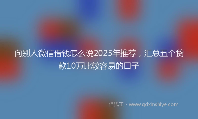 向别人微信借钱怎么说2025年推荐，汇总五个贷款10万比较容易的口子