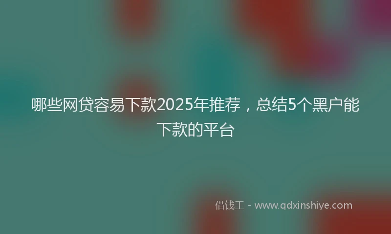 哪些网贷容易下款2025年推荐，总结5个黑户能下款的平台