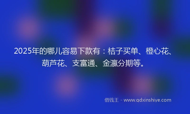 2025年的哪儿容易下款有：桔子买单、橙心花、葫芦花、支富通、金瀛分期等。