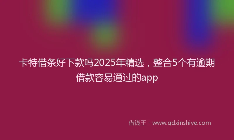 卡特借条好下款吗2025年精选，整合5个有逾期借款容易通过的app