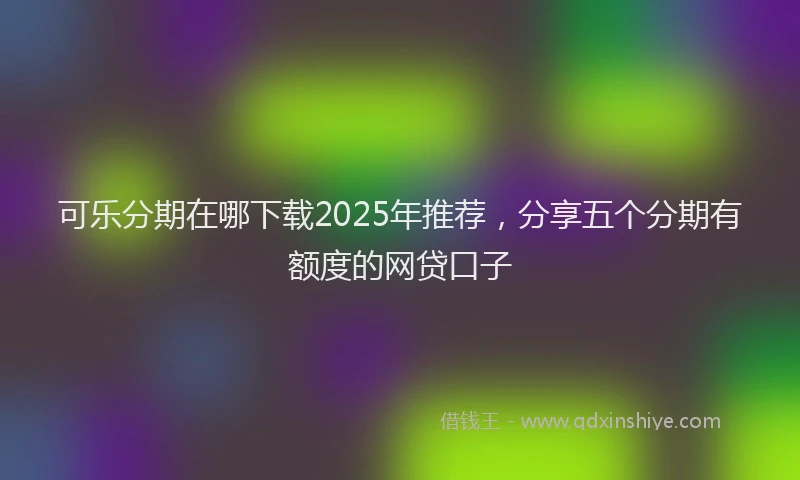 可乐分期在哪下载2025年推荐，分享五个分期有额度的网贷口子