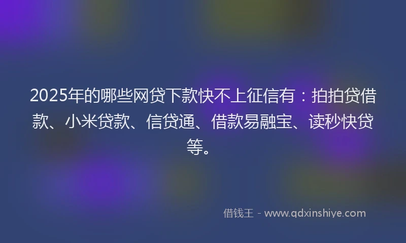2025年的哪些网贷下款快不上征信有：拍拍贷借款、小米贷款、信贷通、借款易融宝、读秒快贷等。