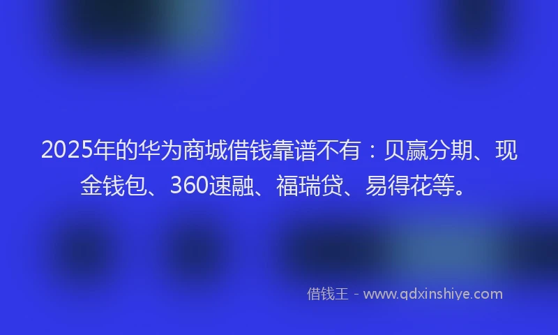 2025年的华为商城借钱靠谱不有：贝赢分期、现金钱包、360速融、福瑞贷、易得花等。