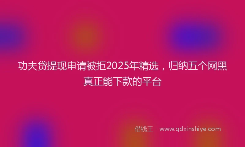 功夫贷提现申请被拒2025年精选，归纳五个网黑真正能下款的平台