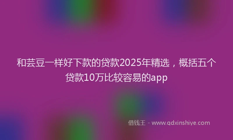 和芸豆一样好下款的贷款2025年精选，概括五个贷款10万比较容易的app