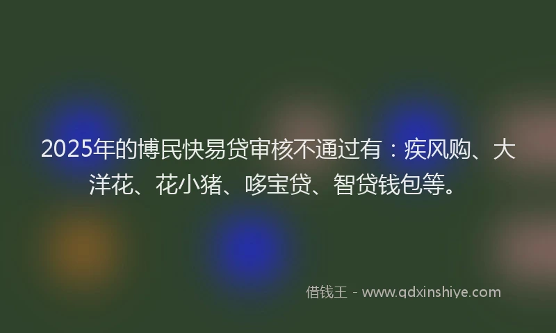 2025年的博民快易贷审核不通过有：疾风购、大洋花、花小猪、哆宝贷、智贷钱包等。