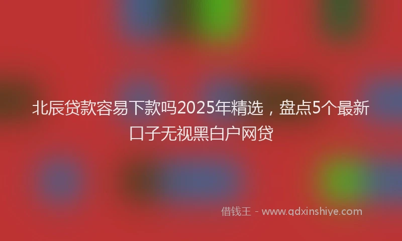 北辰贷款容易下款吗2025年精选，盘点5个最新口子无视黑白户网贷