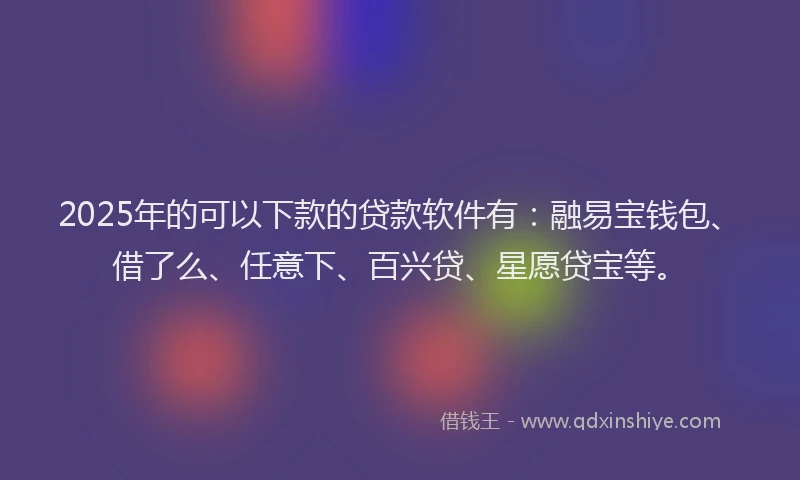2025年的可以下款的贷款软件有：融易宝钱包、借了么、任意下、百兴贷、星愿贷宝等。