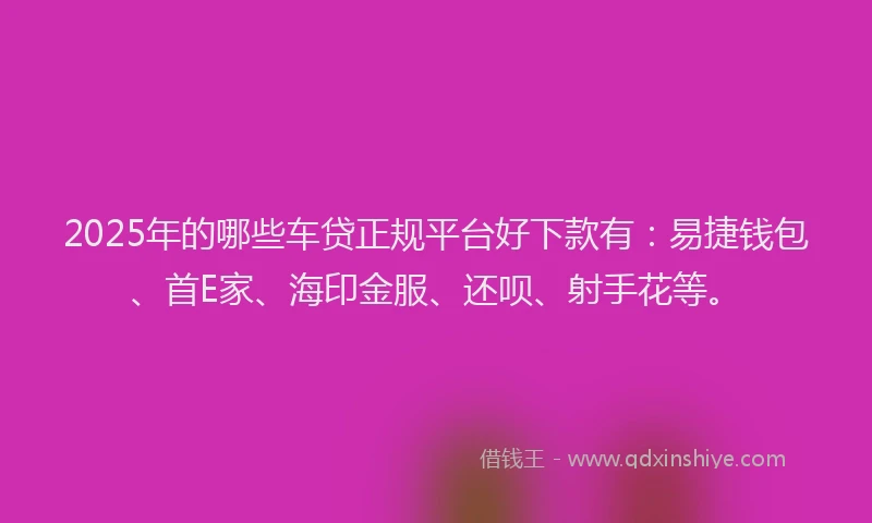 2025年的哪些车贷正规平台好下款有：易捷钱包、首E家、海印金服、还呗、射手花等。