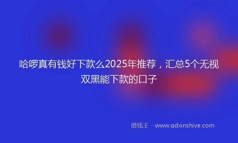 哈啰真有钱好下款么2025年推荐，汇总5个无视双黑能下款的口子