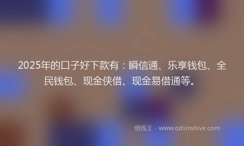 2025年的口子好下款有：瞬信通、乐享钱包、全民钱包、现金侠借、现金易借通等。