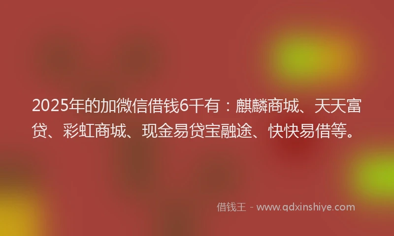 2025年的加微信借钱6千有：麒麟商城、天天富贷、彩虹商城、现金易贷宝融途、快快易借等。
