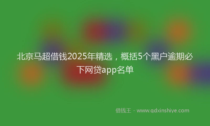 北京马超借钱2025年精选，概括5个黑户逾期必下网贷app名单