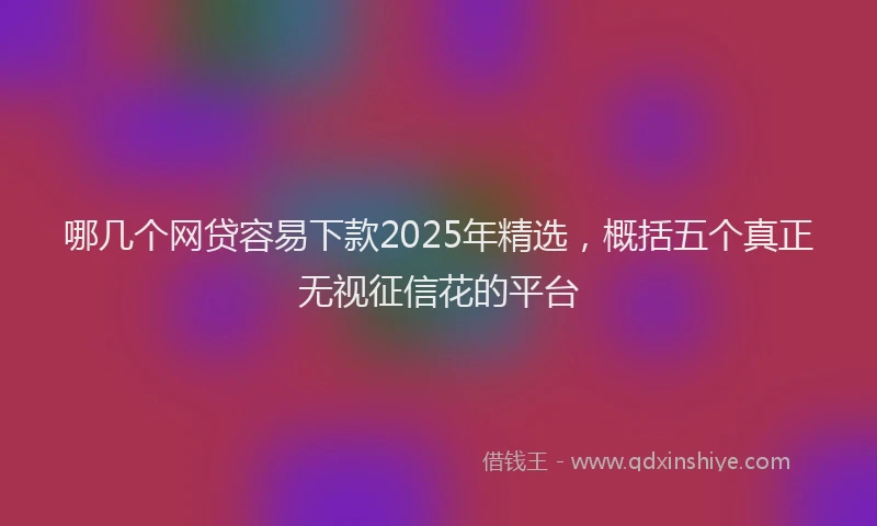 哪几个网贷容易下款2025年精选，概括五个真正无视征信花的平台