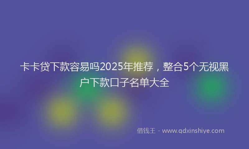 卡卡贷下款容易吗2025年推荐，整合5个无视黑户下款口子名单大全