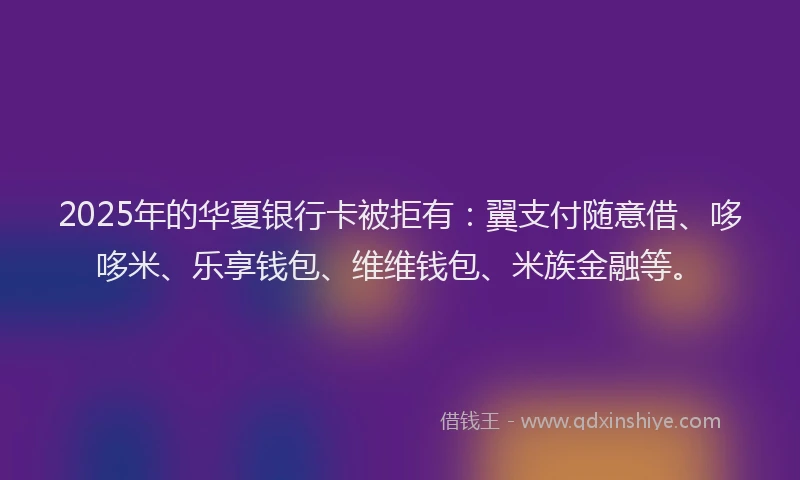 2025年的华夏银行卡被拒有：翼支付随意借、哆哆米、乐享钱包、维维钱包、米族金融等。