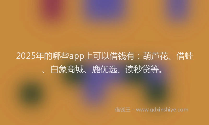 2025年的哪些app上可以借钱有：葫芦花、借蛙、白象商城、鹿优选、读秒贷等。