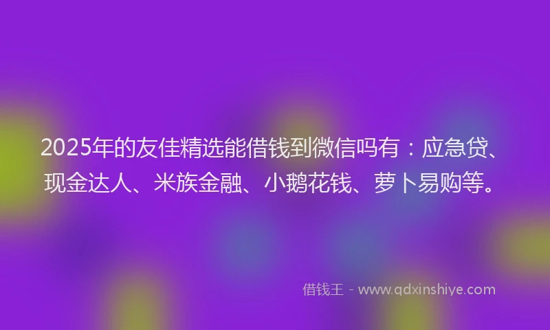 2025年的友佳精选能借钱到微信吗有：应急贷、现金达人、米族金融、小鹅花钱、萝卜易购等。
