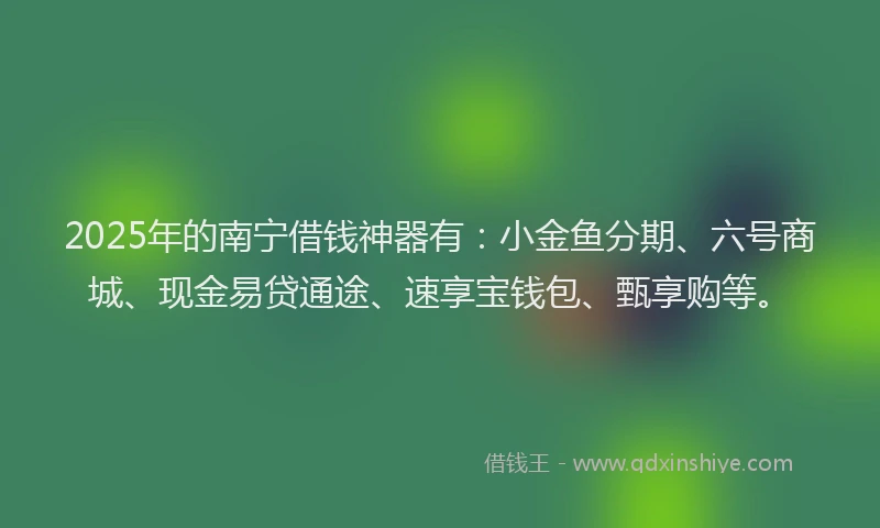 2025年的南宁借钱神器有：小金鱼分期、六号商城、现金易贷通途、速享宝钱包、甄享购等。