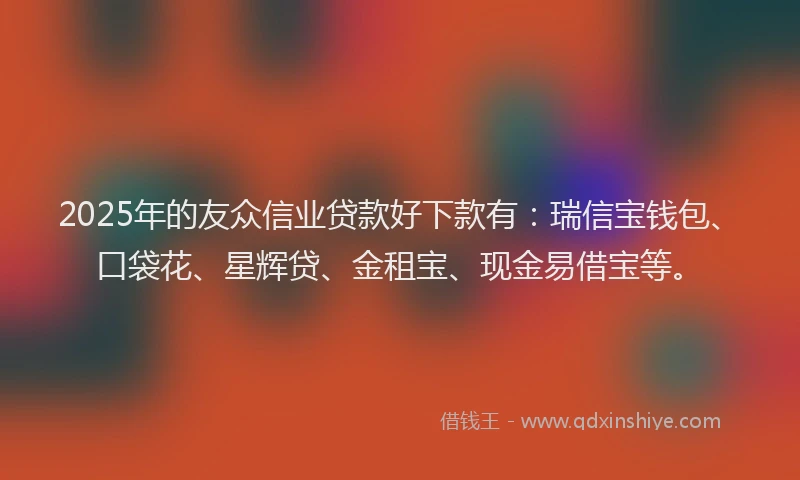 2025年的友众信业贷款好下款有：瑞信宝钱包、口袋花、星辉贷、金租宝、现金易借宝等。