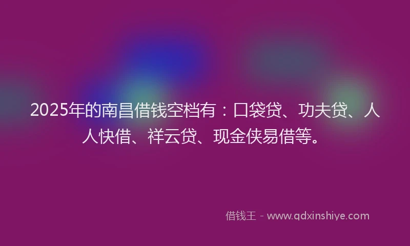 2025年的南昌借钱空档有：口袋贷、功夫贷、人人快借、祥云贷、现金侠易借等。
