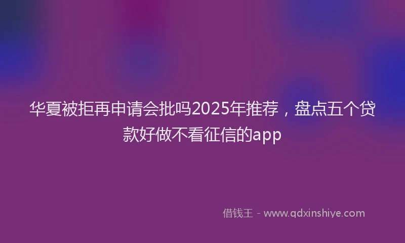 华夏被拒再申请会批吗2025年推荐，盘点五个贷款好做不看征信的app