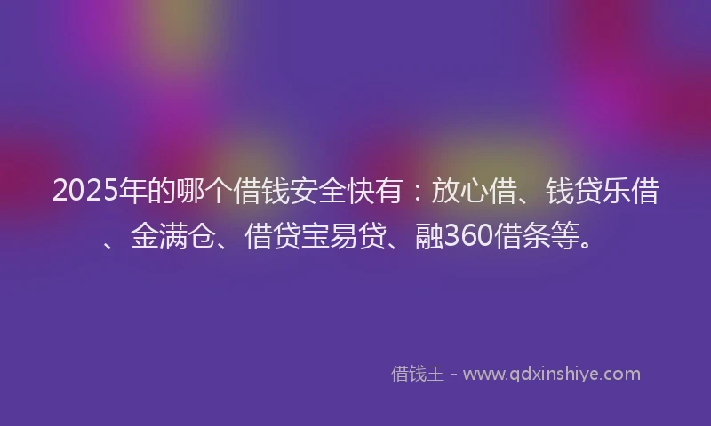 2025年的哪个借钱安全快有：放心借、钱贷乐借、金满仓、借贷宝易贷、融360借条等。
