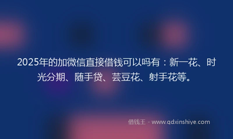 2025年的加微信直接借钱可以吗有：新一花、时光分期、随手贷、芸豆花、射手花等。