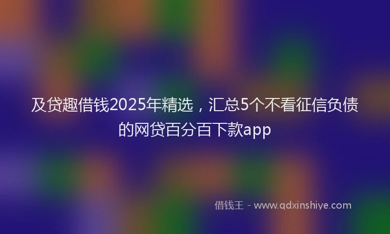 及贷趣借钱2025年精选，汇总5个不看征信负债的网贷百分百下款app